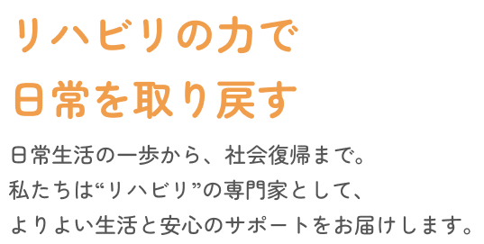 動く力が、暮らしを変える。日常生活の一歩から、社会復帰まで。私たちは“動き”の専門家として、よりよい生活と安心のサポートをお届けします。